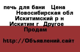 печь для бани › Цена ­ 6 000 - Новосибирская обл., Искитимский р-н, Искитим г. Другое » Продам   